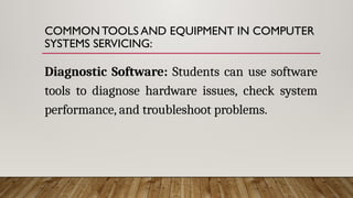 COMMON TOOLS AND EQUIPMENT IN COMPUTER
SYSTEMS SERVICING:
Diagnostic Software: Students can use software
tools to diagnose hardware issues, check system
performance, and troubleshoot problems.
 
