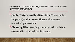 COMMON TOOLS AND EQUIPMENT IN COMPUTER
SYSTEMS SERVICING:
Cable Testers and Multimeters: These tools
help verify cable connections and measure
electrical parameters.
Cleaning Kits: Keeping computers dust-free is
essential for optimal performance.
 