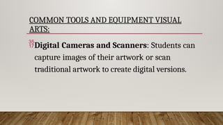 COMMON TOOLS AND EQUIPMENT VISUAL
ARTS:
Digital Cameras and Scanners: Students can
capture images of their artwork or scan
traditional artwork to create digital versions.
 