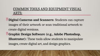 COMMON TOOLS AND EQUIPMENT VISUAL
ARTS:
Digital Cameras and Scanners: Students can capture
images of their artwork or scan traditional artwork to
create digital versions.
Graphic Design Software (e.g., Adobe Photoshop,
Illustrator): These tools allow students to manipulate
images, create digital art, and design graphics.
 