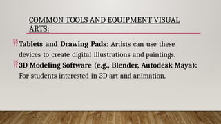 COMMON TOOLS AND EQUIPMENT VISUAL
ARTS:
Tablets and Drawing Pads: Artists can use these
devices to create digital illustrations and paintings.
3D Modeling Software (e.g., Blender, Autodesk Maya):
For students interested in 3D art and animation.
 