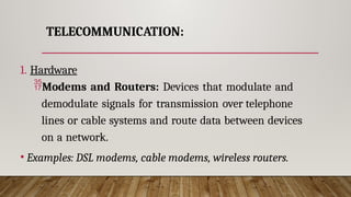 TELECOMMUNICATION:
1. Hardware
Modems and Routers: Devices that modulate and
demodulate signals for transmission over telephone
lines or cable systems and route data between devices
on a network.
• Examples: DSL modems, cable modems, wireless routers.
 
