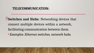 TELECOMMUNICATION:
Switches and Hubs: Networking devices that
connect multiple devices within a network,
facilitating communication between them.
•Examples: Ethernet switches, network hubs.
 