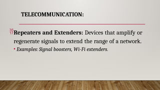TELECOMMUNICATION:
Repeaters and Extenders: Devices that amplify or
regenerate signals to extend the range of a network.
• Examples: Signal boosters, Wi-Fi extenders.
 