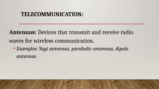 TELECOMMUNICATION:
Antennas: Devices that transmit and receive radio
waves for wireless communication.
• Examples: Yagi antennas, parabolic antennas, dipole
antennas
 