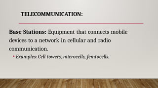 TELECOMMUNICATION:
Base Stations: Equipment that connects mobile
devices to a network in cellular and radio
communication.
• Examples: Cell towers, microcells, femtocells.
 