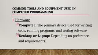 COMMON TOOLS AND EQUIPMENT USED IN
COMPUTER PROGRAMMING
1. Hardware
Computer: The primary device used for writing
code, running programs, and testing software.
Desktop or Laptop: Depending on preference
and requirements.
 