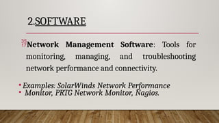 2.SOFTWARE
Network Management Software: Tools for
monitoring, managing, and troubleshooting
network performance and connectivity.
•Examples: SolarWinds Network Performance
• Monitor, PRTG Network Monitor, Nagios.
 