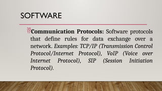 SOFTWARE
Communication Protocols: Software protocols
that define rules for data exchange over a
network. Examples: TCP/IP (Transmission Control
Protocol/Internet Protocol), VoIP (Voice over
Internet Protocol), SIP (Session Initiation
Protocol).
 