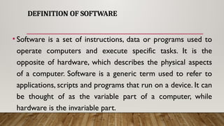 DEFINITION OF SOFTWARE
• Software is a set of instructions, data or programs used to
operate computers and execute specific tasks. It is the
opposite of hardware, which describes the physical aspects
of a computer. Software is a generic term used to refer to
applications, scripts and programs that run on a device. It can
be thought of as the variable part of a computer, while
hardware is the invariable part.
 