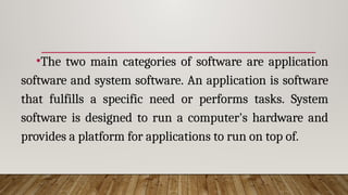 •The two main categories of software are application
software and system software. An application is software
that fulfills a specific need or performs tasks. System
software is designed to run a computer's hardware and
provides a platform for applications to run on top of.
 