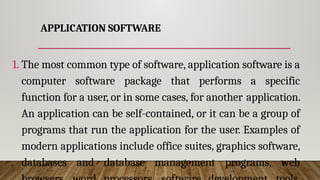APPLICATION SOFTWARE
1. The most common type of software, application software is a
computer software package that performs a specific
function for a user, or in some cases, for another application.
An application can be self-contained, or it can be a group of
programs that run the application for the user. Examples of
modern applications include office suites, graphics software,
databases and database management programs, web
 