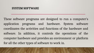 SYSTEM SOFTWARE
These software programs are designed to run a computer's
application programs and hardware. System software
coordinates the activities and functions of the hardware and
software. In addition, it controls the operations of the
computer hardware and provides an environment or platform
for all the other types of software to work in.
 