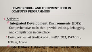 COMMON TOOLS AND EQUIPMENT USED IN
COMPUTER PROGRAMMING
1. Software
Integrated Development Environments (IDEs):
Comprehensive tools that provide editing, debugging,
and compilation in one place.
•Examples: Visual Studio Code, IntelliJ IDEA, PyCharm,
Eclipse, Xcode.
Code Editors: Lightweight alternatives to IDEs for
 