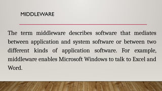 MIDDLEWARE
The term middleware describes software that mediates
between application and system software or between two
different kinds of application software. For example,
middleware enables Microsoft Windows to talk to Excel and
Word.
 