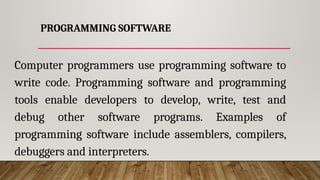PROGRAMMING SOFTWARE
Computer programmers use programming software to
write code. Programming software and programming
tools enable developers to develop, write, test and
debug other software programs. Examples of
programming software include assemblers, compilers,
debuggers and interpreters.
 