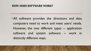 HOW DOES SOFTWARE WORK?
•All software provides the directions and data
computers need to work and meet users' needs.
However, the two different types -- application
software and system software -- work in
distinctly different ways.
 