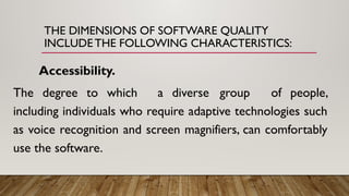 THE DIMENSIONS OF SOFTWARE QUALITY
INCLUDE THE FOLLOWING CHARACTERISTICS:
Accessibility.
The degree to which a diverse group of people,
including individuals who require adaptive technologies such
as voice recognition and screen magnifiers, can comfortably
use the software.
 
