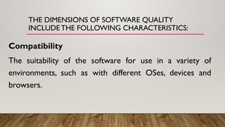 THE DIMENSIONS OF SOFTWARE QUALITY
INCLUDE THE FOLLOWING CHARACTERISTICS:
Compatibility
The suitability of the software for use in a variety of
environments, such as with different OSes, devices and
browsers.
 