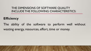 THE DIMENSIONS OF SOFTWARE QUALITY
INCLUDE THE FOLLOWING CHARACTERISTICS:
Efficiency
The ability of the software to perform well without
wasting energy, resources, effort, time or money.
 