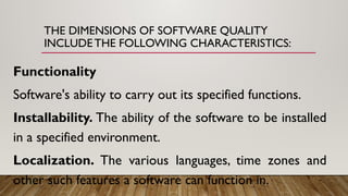 THE DIMENSIONS OF SOFTWARE QUALITY
INCLUDE THE FOLLOWING CHARACTERISTICS:
Functionality
Software's ability to carry out its specified functions.
Installability. The ability of the software to be installed
in a specified environment.
Localization. The various languages, time zones and
other such features a software can function in.
 