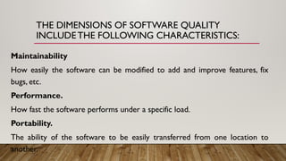 THE DIMENSIONS OF SOFTWARE QUALITY
INCLUDE THE FOLLOWING CHARACTERISTICS:
Maintainability
How easily the software can be modified to add and improve features, fix
bugs, etc.
Performance.
How fast the software performs under a specific load.
Portability.
The ability of the software to be easily transferred from one location to
another.
 