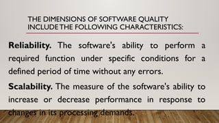 THE DIMENSIONS OF SOFTWARE QUALITY
INCLUDE THE FOLLOWING CHARACTERISTICS:
Reliability. The software's ability to perform a
required function under specific conditions for a
defined period of time without any errors.
Scalability. The measure of the software's ability to
increase or decrease performance in response to
changes in its processing demands.
 
