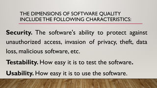 THE DIMENSIONS OF SOFTWARE QUALITY
INCLUDE THE FOLLOWING CHARACTERISTICS:
Security. The software's ability to protect against
unauthorized access, invasion of privacy, theft, data
loss, malicious software, etc.
Testability. How easy it is to test the software.
Usability. How easy it is to use the software.
 