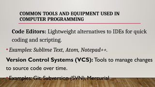 COMMON TOOLS AND EQUIPMENT USED IN
COMPUTER PROGRAMMING
Code Editors: Lightweight alternatives to IDEs for quick
coding and scripting.
•Examples: Sublime Text, Atom, Notepad++.
Version Control Systems (VCS): Tools to manage changes
to source code over time.
•Examples: Git, Subversion (SVN), Mercurial.
 
