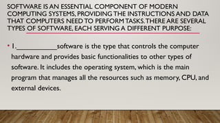 SOFTWARE IS AN ESSENTIAL COMPONENT OF MODERN
COMPUTING SYSTEMS, PROVIDING THE INSTRUCTIONS AND DATA
THAT COMPUTERS NEED TO PERFORM TASKS.THERE ARE SEVERAL
TYPES OF SOFTWARE, EACH SERVING A DIFFERENT PURPOSE:
• 1.__________software is the type that controls the computer
hardware and provides basic functionalities to other types of
software. It includes the operating system, which is the main
program that manages all the resources such as memory, CPU, and
external devices.
 