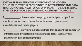 SOFTWARE IS AN ESSENTIAL COMPONENT OF MODERN
COMPUTING SYSTEMS, PROVIDING THE INSTRUCTIONS AND DATA
THAT COMPUTERS NEED TO PERFORM TASKS.THERE ARE SEVERAL
TYPES OF SOFTWARE, EACH SERVING A DIFFERENT PURPOSE:
2.__________software refers to programs designed to perform
specific tasks for users. Examples include word processors,
spreadsheets, and media players.
• 3.__________software includes utilities that support the computer
infrastructure by performing maintenance tasks, such as virus
scanning or disk defragmentation.
 