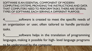 SOFTWARE IS AN ESSENTIAL COMPONENT OF MODERN
COMPUTING SYSTEMS, PROVIDING THE INSTRUCTIONS AND DATA
THAT COMPUTERS NEED TO PERFORM TASKS.THERE ARE SEVERAL
TYPES OF SOFTWARE, EACH SERVING A DIFFERENT PURPOSE:
4._______software is created to meet the specific needs of
an organization or user, often tailored to handle particular
tasks.
5._______software helps in the translation of programming
languages, making it possible for high- level language programs
to be understood by the computer.
 