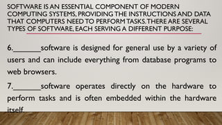 SOFTWARE IS AN ESSENTIAL COMPONENT OF MODERN
COMPUTING SYSTEMS, PROVIDING THE INSTRUCTIONS AND DATA
THAT COMPUTERS NEED TO PERFORM TASKS.THERE ARE SEVERAL
TYPES OF SOFTWARE, EACH SERVING A DIFFERENT PURPOSE:
6.______software is designed for general use by a variety of
users and can include everything from database programs to
web browsers.
7.______software operates directly on the hardware to
perform tasks and is often embedded within the hardware
itself.
 