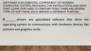 SOFTWARE IS AN ESSENTIAL COMPONENT OF MODERN
COMPUTING SYSTEMS, PROVIDING THE INSTRUCTIONS AND DATA
THAT COMPUTERS NEED TO PERFORM TASKS.THERE ARE SEVERAL
TYPES OF SOFTWARE, EACH SERVING A DIFFERENT PURPOSE:
8.______drivers are specialized software that allow the
operating system to communicate with hardware devices like
printers and graphics cards.
 