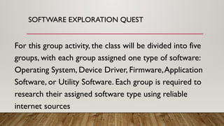 SOFTWARE EXPLORATION QUEST
For this group activity, the class will be divided into five
groups, with each group assigned one type of software:
Operating System, Device Driver, Firmware,Application
Software, or Utility Software. Each group is required to
research their assigned software type using reliable
internet sources
 