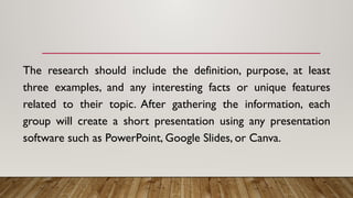 The research should include the definition, purpose, at least
three examples, and any interesting facts or unique features
related to their topic. After gathering the information, each
group will create a short presentation using any presentation
software such as PowerPoint, Google Slides, or Canva.
 