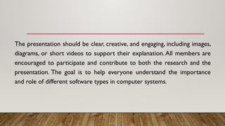 The presentation should be clear, creative, and engaging, including images,
diagrams, or short videos to support their explanation. All members are
encouraged to participate and contribute to both the research and the
presentation. The goal is to help everyone understand the importance
and role of different software types in computer systems.
 
