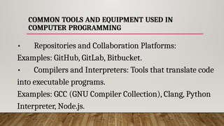COMMON TOOLS AND EQUIPMENT USED IN
COMPUTER PROGRAMMING
• Repositories and Collaboration Platforms:
Examples: GitHub, GitLab, Bitbucket.
• Compilers and Interpreters: Tools that translate code
into executable programs.
Examples: GCC (GNU Compiler Collection), Clang, Python
Interpreter, Node.js.
 