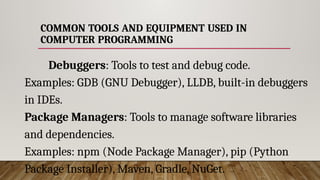 COMMON TOOLS AND EQUIPMENT USED IN
COMPUTER PROGRAMMING
Debuggers: Tools to test and debug code.
Examples: GDB (GNU Debugger), LLDB, built-in debuggers
in IDEs.
Package Managers: Tools to manage software libraries
and dependencies.
Examples: npm (Node Package Manager), pip (Python
Package Installer), Maven, Gradle, NuGet.
 