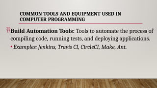 COMMON TOOLS AND EQUIPMENT USED IN
COMPUTER PROGRAMMING
Build Automation Tools: Tools to automate the process of
compiling code, running tests, and deploying applications.
•Examples: Jenkins, Travis CI, CircleCI, Make, Ant.
 