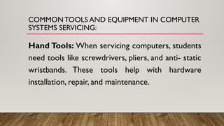 COMMON TOOLS AND EQUIPMENT IN COMPUTER
SYSTEMS SERVICING:
Hand Tools: When servicing computers, students
need tools like screwdrivers, pliers, and anti- static
wristbands. These tools help with hardware
installation, repair, and maintenance.
 