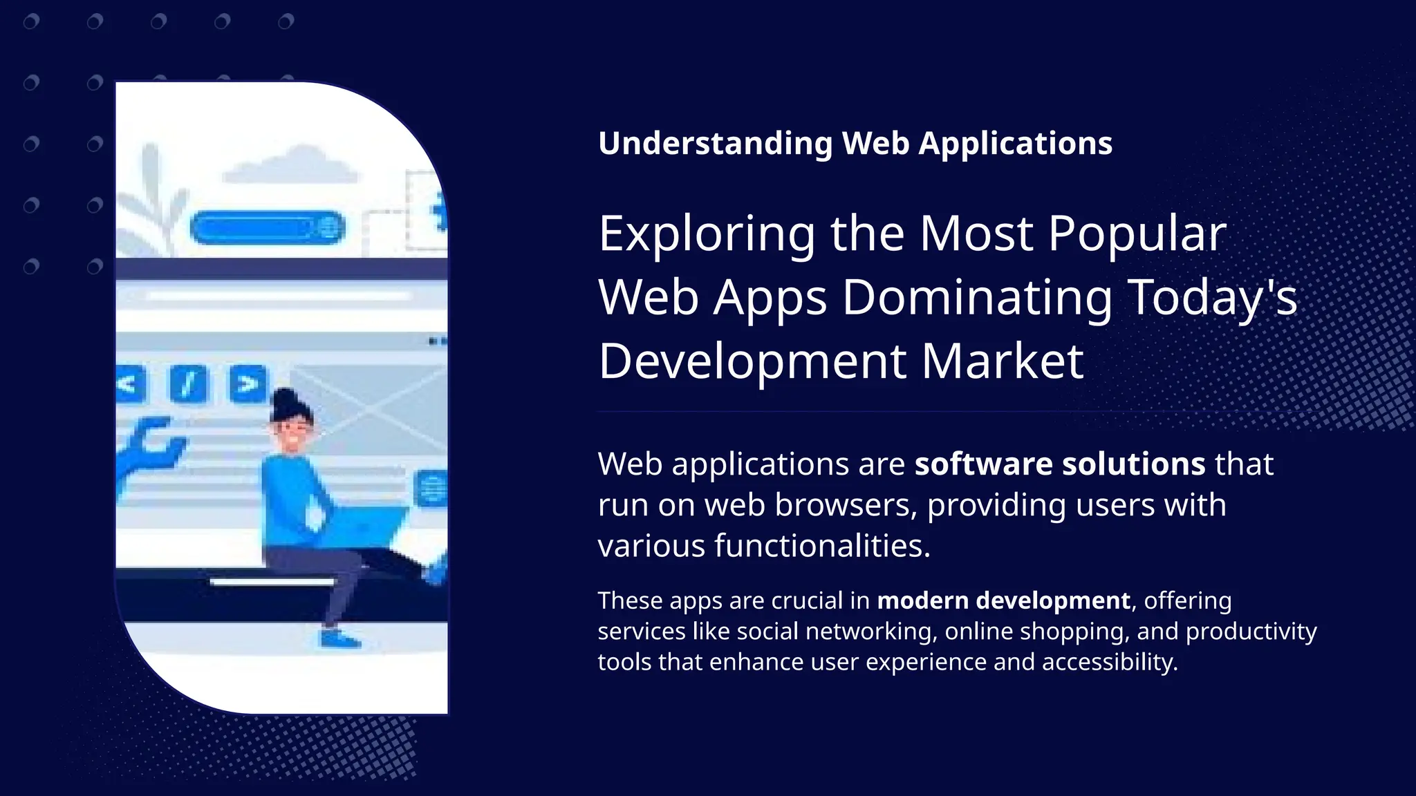 Understanding Web Applications
Exploring the Most Popular
Web Apps Dominating Today's
Development Market
Web applications are software solutions that
run on web browsers, providing users with
various functionalities.
These apps are crucial in modern development, offering
services like social networking, online shopping, and productivity
tools that enhance user experience and accessibility.
 