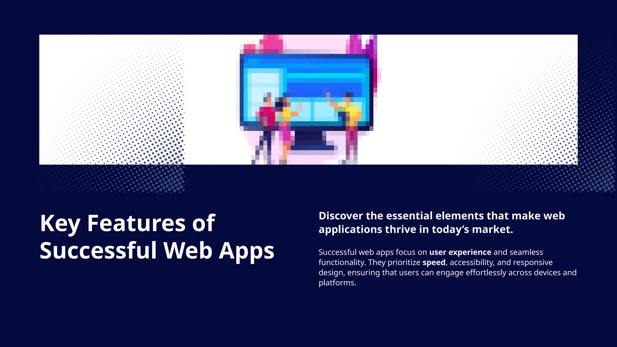 Key Features of
Successful Web Apps
Discover the essential elements that make web
applications thrive in today’s market.
Successful web apps focus on user experience and seamless
functionality. They prioritize speed, accessibility, and responsive
design, ensuring that users can engage effortlessly across devices and
platforms.
 