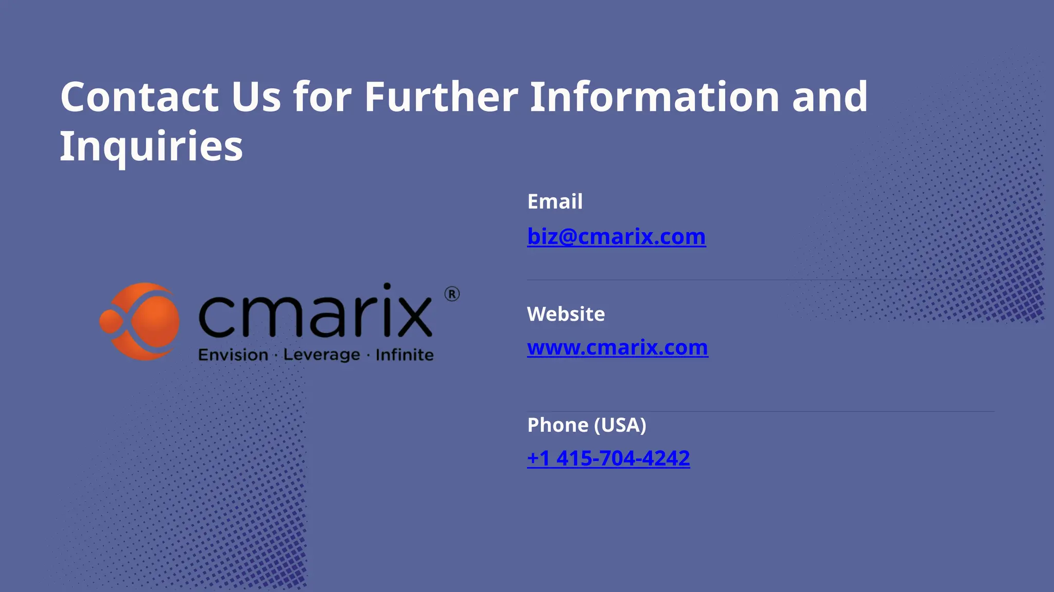 Contact Us for Further Information and
Inquiries
Email
biz@cmarix.com
Website
www.cmarix.com
Phone (USA)
+1 415-704-4242
 