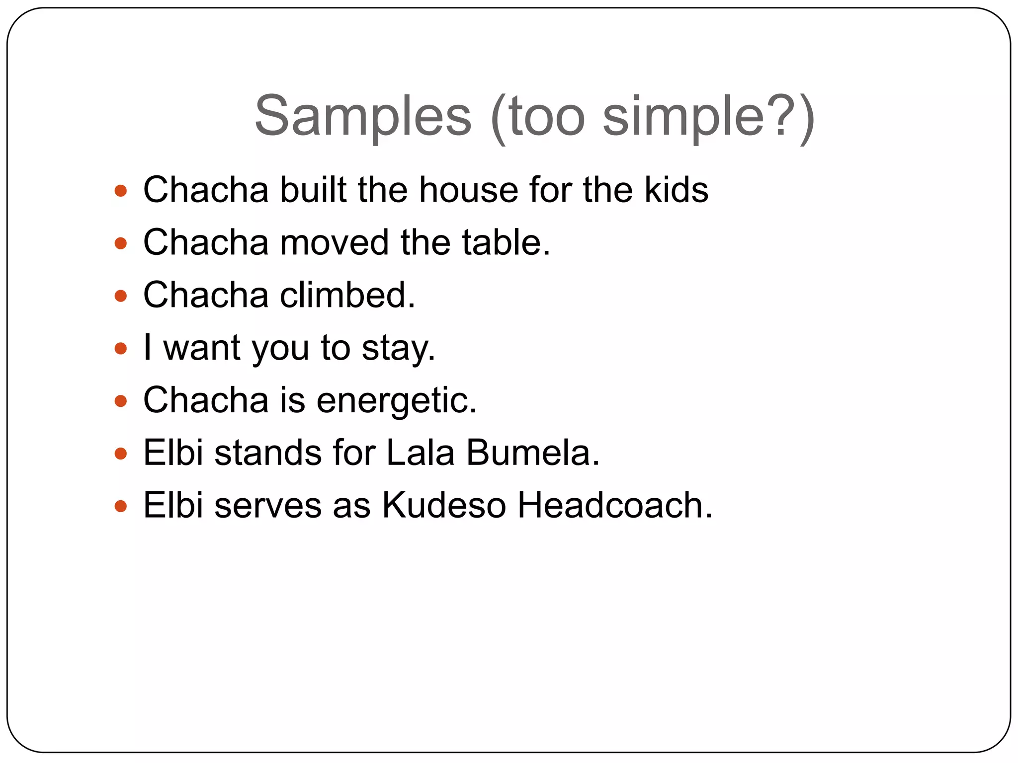 Samples (too simple?)
 Chacha built the house for the kids
 Chacha moved the table.
 Chacha climbed.
 I want you to stay.
 Chacha is energetic.

 Elbi stands for Lala Bumela.
 Elbi serves as Kudeso Headcoach.

 