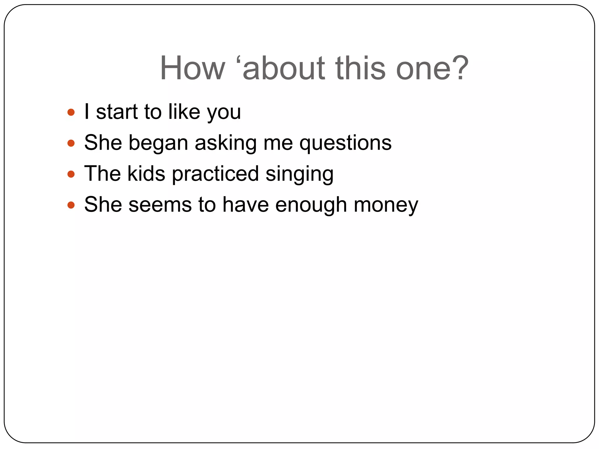 How „about this one?
 I start to like you
 She began asking me questions
 The kids practiced singing
 She seems to have enough money

 