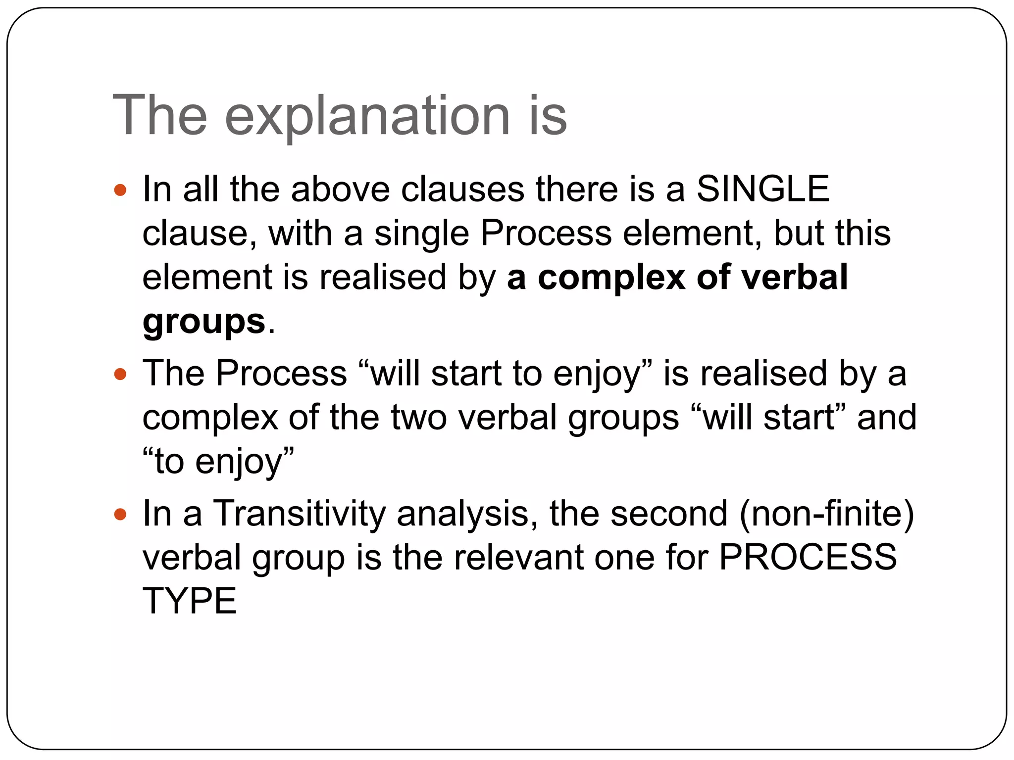 The explanation is
 In all the above clauses there is a SINGLE

clause, with a single Process element, but this
element is realised by a complex of verbal
groups.
 The Process “will start to enjoy” is realised by a
complex of the two verbal groups “will start” and
“to enjoy”
 In a Transitivity analysis, the second (non-finite)
verbal group is the relevant one for PROCESS
TYPE

 