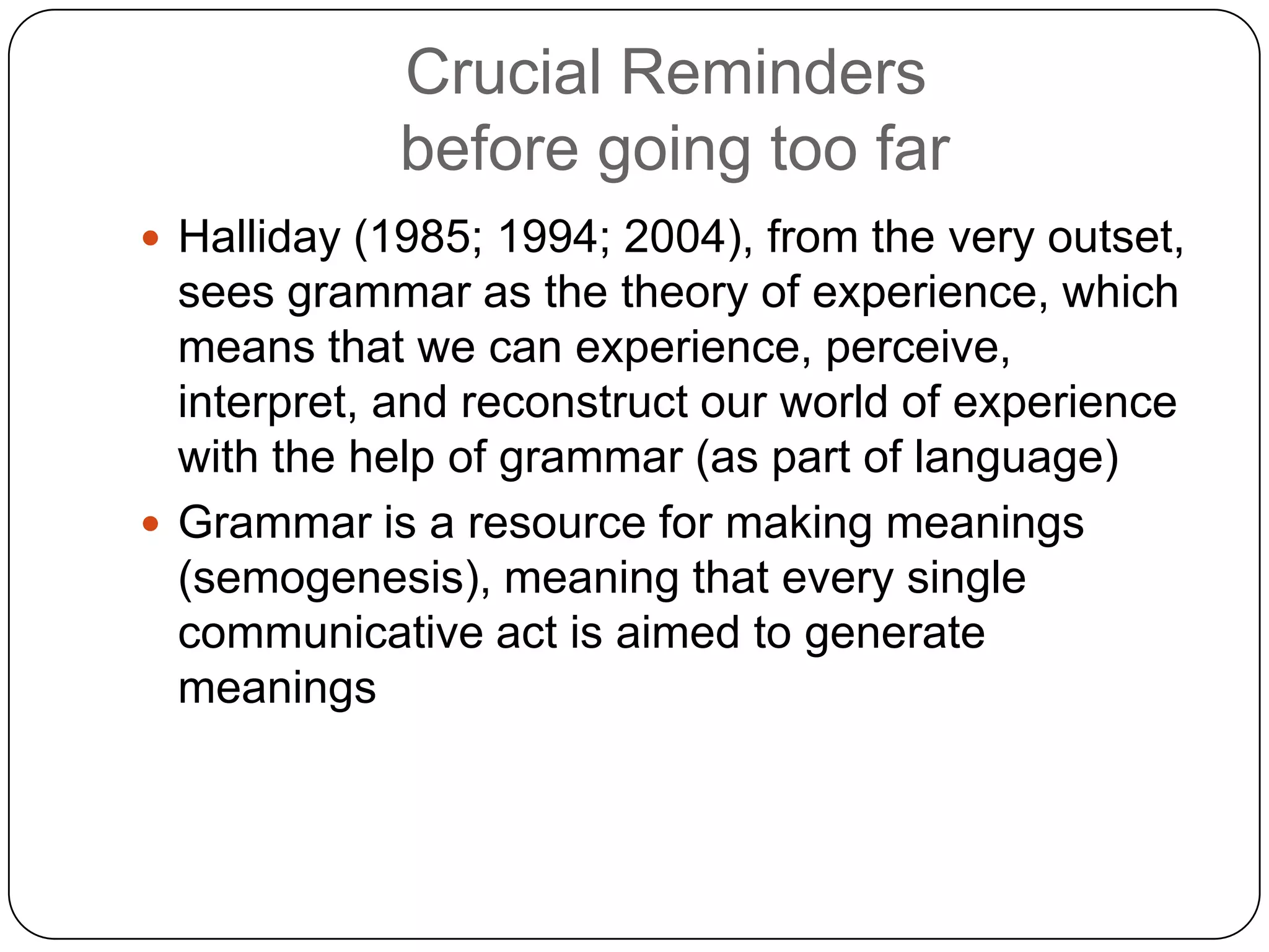 Crucial Reminders
before going too far
 Halliday (1985; 1994; 2004), from the very outset,

sees grammar as the theory of experience, which
means that we can experience, perceive,
interpret, and reconstruct our world of experience
with the help of grammar (as part of language)
 Grammar is a resource for making meanings
(semogenesis), meaning that every single
communicative act is aimed to generate
meanings

 