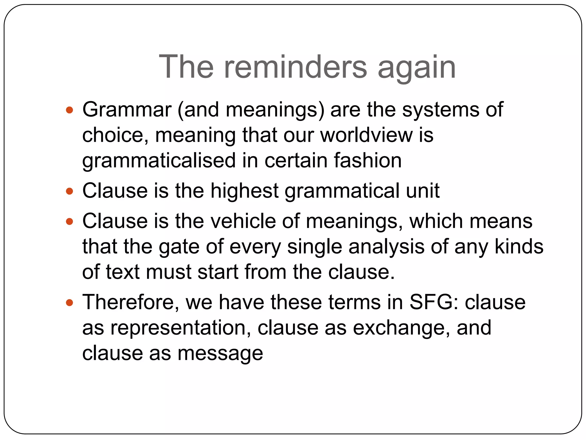 The reminders again
 Grammar (and meanings) are the systems of

choice, meaning that our worldview is
grammaticalised in certain fashion
 Clause is the highest grammatical unit
 Clause is the vehicle of meanings, which means
that the gate of every single analysis of any kinds
of text must start from the clause.
 Therefore, we have these terms in SFG: clause
as representation, clause as exchange, and
clause as message

 