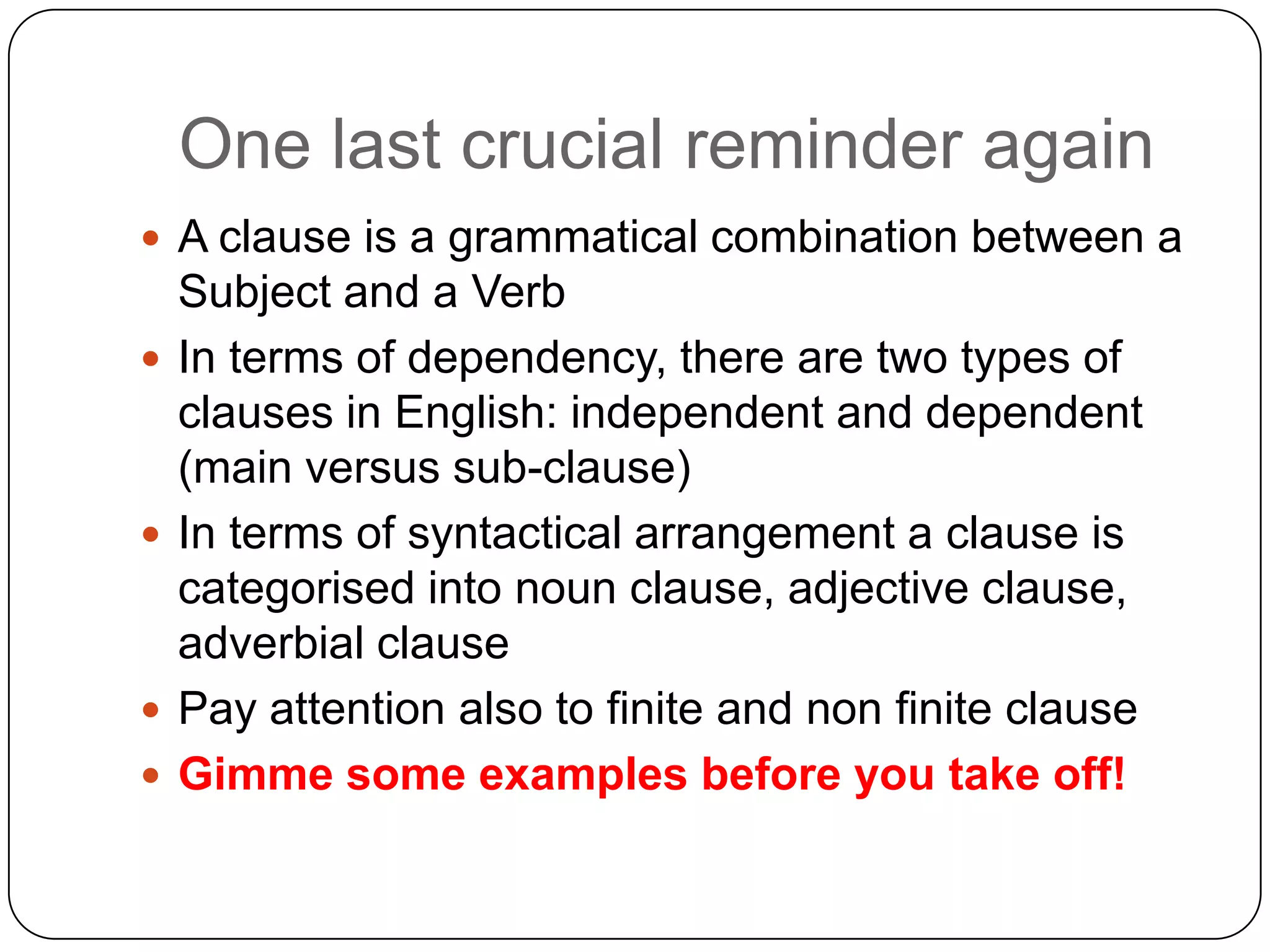 One last crucial reminder again
 A clause is a grammatical combination between a








Subject and a Verb
In terms of dependency, there are two types of
clauses in English: independent and dependent
(main versus sub-clause)
In terms of syntactical arrangement a clause is
categorised into noun clause, adjective clause,
adverbial clause
Pay attention also to finite and non finite clause
Gimme some examples before you take off!

 
